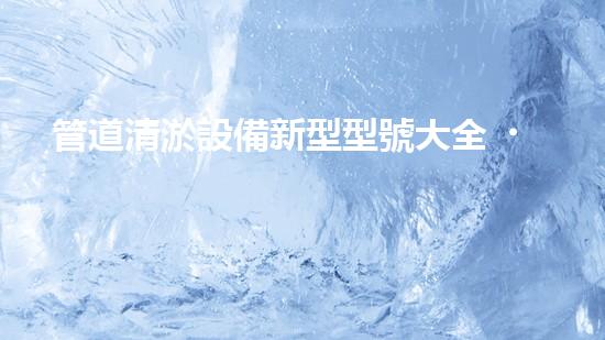 管道清淤設備新型型號大全，你知道有哪些？！